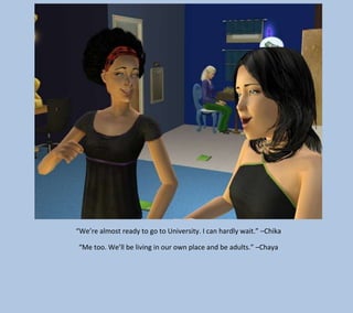 “We’re almost ready to go to University. I can hardly wait.” –Chika
“Me too. We’ll be living in our own place and be adults.” –Chaya

 