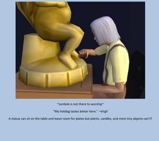 ~Jumbok is not there to worship~
“My hotdog tastes better here.” –Virgil
A statue can sit on the table and leave room for plates but plants, candles, and most tiny objects can’t?

 