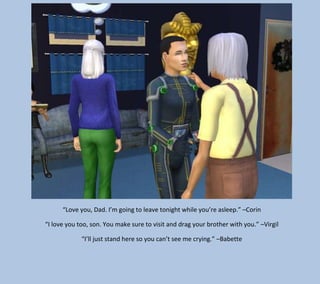 “Love you, Dad. I’m going to leave tonight while you’re asleep.” –Corin
“I love you too, son. You make sure to visit and drag your brother with you.” –Virgil
“I’ll just stand here so you can’t see me crying.” –Babette

 
