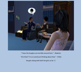 “I hear the burglars are terrible around here.” –Roberto
“Are they? I’m so scared just thinking about that.” –Chika
He gets along with both the girls so far. C:

 