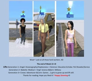 Woot~ Look at all those hard workers. XD
The end of Week 13 =D

Lifts-Generation 1= Angel: Oceanography/Hoplessness + Clarence: Education & Kobe: Pet Showbiz/Service
Generation 2= Babette: Medical + Virgil: Science &Bairn: Military
Generation 3= Crewe: Adventurer &Corin: Gamer… 2 girls to grow up and lift still.
Thanks for reading; Hope you liked it! ~Happy Simming=D

 