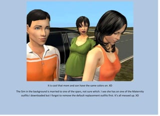 It is cool that mom and son have the same colors on. XD
The Sim in the background is married to one of the spars, not sure which. I see she has on one of the Maternity
outfits I downloaded but I forgot to remove the default replacement outfits first. It’s all messed up. XD
 