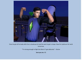 Since he got all his body skills from a bookcase he had the want to get in shape. Now he’s platinum for work
tomorrow.
“I’m strong enough to fight the Aliens if I get abducted.” –Dorian
Sure you are. XD
 