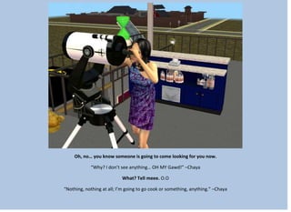 Oh, no… you know someone is going to come looking for you now.
“Why? I don’t see anything… OH MY Gawd!” –Chaya
What? Tell meee. O.O
“Nothing, nothing at all; I’m going to go cook or something, anything.” –Chaya
 
