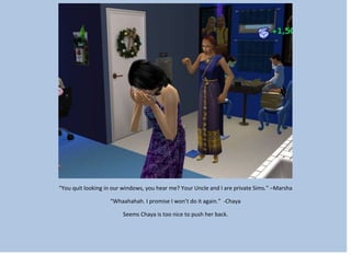 “You quit looking in our windows, you hear me? Your Uncle and I are private Sims.” –Marsha
“Whaahahah. I promise I won’t do it again.” -Chaya
Seems Chaya is too nice to push her back.
 