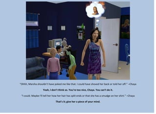 “Ohhh, Marsha shouldn’t have poked me like that. I could have shoved her back or told her off.” –Chaya
Yeah, I don’t think so. You’re too nice, Chaya. You can’t do it.
“I could. Maybe I’ll tell her how her hair has split ends or that she has a smudge on her shirt.” –Chaya
That’s it; give her a piece of your mind.
 