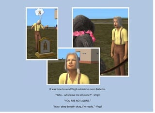It was time to send Virgil outside to morn Babette.
“Why… why leave me all alone?” –Virgil
“YOU ARE NOT ALONE.”
“Nuts- deep breath- okay, I’m ready.” -Virgil
 
