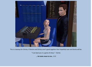This is a backup for Christy. If Dorian and Christy aren’t good together then hopefully Juan and Dorita will be.
“I can beat you in a game of chess.” –Dorita
… He looks mean to me… O.O
 