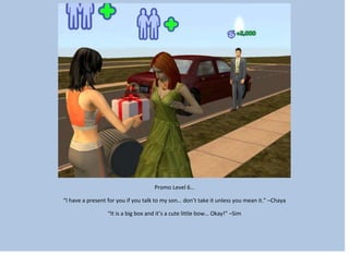 Promo Level 6…
“I have a present for you if you talk to my son… don’t take it unless you mean it.” –Chaya
“It is a big box and it’s a cute little bow… Okay!” –Sim
 