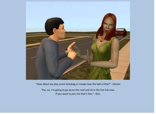 “How about we play some kickybag or maybe toss the ball a little?” –Dorian
“Ew, no. I’m going to go up on the roof and sit in the hot tub now.
If you want to join me that’s fine.” –Sim.
 