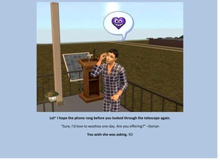 Lol~ I hope the phone rang before you looked through the telescope again.
“Sure, I’d love to woohoo one day. Are you offering?” –Dorian
You wish she was asking. XD
 