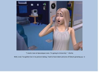 “I need a taxi at Apocalypse Lane. I’m going to University.” –Dorita
Well, crud. I’ve gotten lax in my picture taking. I had to have taken pictures of Datum growing up. =[
 