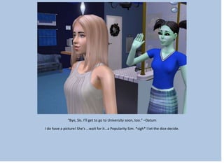 “Bye, Sis. I’ll get to go to University soon, too.” –Datum
I do have a picture! She’s …wait for it…a Popularity Sim. *sigh* I let the dice decide.
 