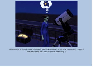 Datum wanted to meet her family so she took a nap then when upstairs to watch the stars for hours. She felt a
little sad that they didn’t come visit her on her birthday. =[
 