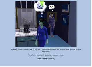 When she got too tired I sent her to Uni. She’s got some scholarships and her body skills. No need for a job
scholarship.
“Have fun in Uni… I wish I could have stayed.” –Dorian
Yeah, I’m sorry Dorian. =[
 