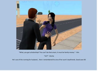 “What, you got scholarships? You can’t be that smart, it must be family money.” –Sim
“Uh?” –Dorita
He’s out of the running for husband… then I remembered he one of her aunt’s boyfriends. Good save XD
 