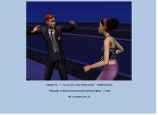“What the…? That is not a nice thing to do.” –Redhead Sim
“I thought everyone loved water balloon fights.” –Dora
He’s a mean Sim. =[
 