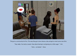 The go to a community lot first. This way they go to two classes a day and get to meet some new Sims.
“Hey, babe. You look so sweet. How about leaning in and giving me a little sugar.” –Sim
“Uhm… no thanks.” –Dora
 