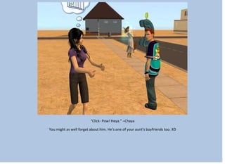 “Click- Pow! Heya.” –Chaya
You might as well forget about him. He’s one of your aunt’s boyfriends too. XD
 