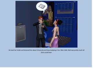 He took her inside and lectured her about University and how studying is fun. Blah, blah, blah was pretty much all
Dora could hear.
 