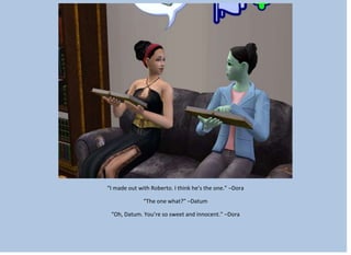 “I made out with Roberto. I think he’s the one.” –Dora
“The one what?” –Datum
“Oh, Datum. You’re so sweet and innocent.” –Dora
 
