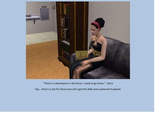 “There’s a disturbance in the force. I need to go home.” –Dora
Yep… there’s a job for Dora since she’s got the skills and a potential husband.
 