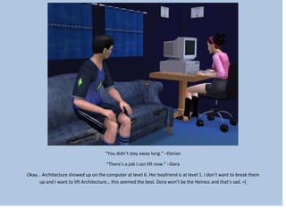 “You didn’t stay away long.” –Dorian
“There’s a job I can lift now.” –Dora
Okay… Architecture showed up on the computer at level 6. Her boyfriend is at level 1. I don’t want to break them
up and I want to lift Architecture… this seemed the best. Dora won’t be the Heiress and that’s sad. =[
 