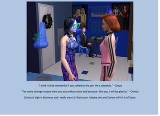 “I think it’d be wonderful if you talked to my son. He’s adorable.” –Chaya
“For some strange reason what you say makes sense and because I like you, I will be glad to.” –Christy
Christy is high in Business and I really want it lifted soon. Maybe she and Dorian will hit it off later.
 