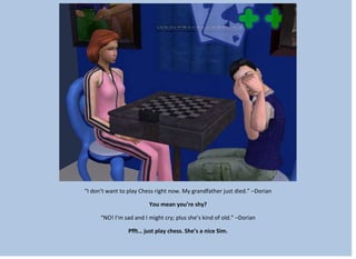 “I don’t want to play Chess right now. My grandfather just died.” –Dorian
You mean you’re shy?
“NO! I’m sad and I might cry; plus she’s kind of old.” –Dorian
Pfft… just play chess. She’s a nice Sim.
 