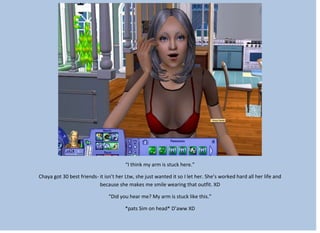 “I think my arm is stuck here.”
Chaya got 30 best friends- it isn’t her Ltw, she just wanted it so I let her. She’s worked hard all her life and
because she makes me smile wearing that outfit. XD
“Did you hear me? My arm is stuck like this.”
*pats Sim on head* D’aww XD
 