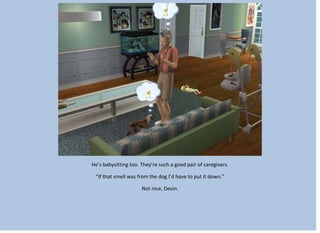 He’s babysitting too. They’re such a good pair of caregivers.
“If that smell was from the dog I’d have to put it down.”
Not nice, Devin.
 