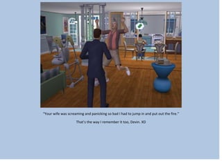 “Your wife was screaming and panicking so bad I had to jump in and put out the fire.”
That’s the way I remember it too, Devin. XD
 