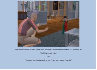 Edge is the first child in the 5th
generation. So far he’s adorable and just sweet as a gumdrop. XD
“Walk to grandpa, Edge.”
“No”
“Come on, boy. You can walk to me. I’ll buy you a puppy if you do.”
 