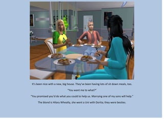 It’s been nice with a new, big house. They’ve been having lots of sit down meals, too.
“You want me to what?”
“You promised you’d do what you could to help us. Marrying one of my sons will help.”
The blond is Hilary Wheatly, she went a Uni with Dorita; they were besties.
 