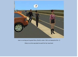 Juan is running out to greet Dora, Dorita’s sister. She’s an Awesome Sim. =]
Hilary is on her way back to work for her new level.
 