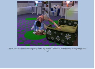 Devin, can’t you see they’re having a boy and his dog moment? No need to photo boom by cleaning the pet bed.
Lol
 