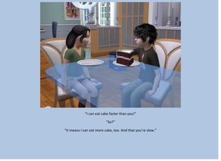 “I can eat cake faster than you!”
“So?”
“It means I can eat more cake, too. And that you’re slow.”
 