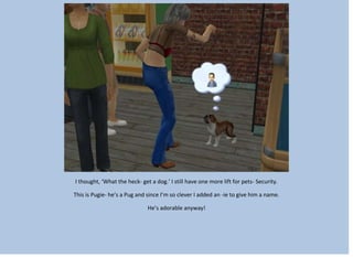 I thought, ‘What the heck- get a dog.’ I still have one more lift for pets- Security.
This is Pugie- he’s a Pug and since I’m so clever I added an -ie to give him a name.
He’s adorable anyway!
 