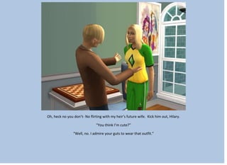Oh, heck no you don’t- No flirting with my heir’s future wife. Kick him out, Hilary.
“You think I’m cute?”
“Well, no. I admire your guts to wear that outfit.”
 