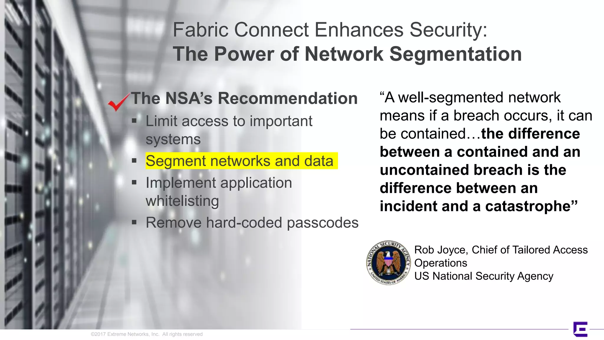 ©2017 Extreme Networks, Inc. All rights reserved
The NSA’s Recommendation
 Limit access to important
systems
 Segment networks and data
 Implement application
whitelisting
 Remove hard-coded passcodes
Fabric Connect Enhances Security:
The Power of Network Segmentation
Rob Joyce, Chief of Tailored Access
Operations
US National Security Agency
“A well-segmented network
means if a breach occurs, it can
be contained…the difference
between a contained and an
uncontained breach is the
difference between an
incident and a catastrophe”
 