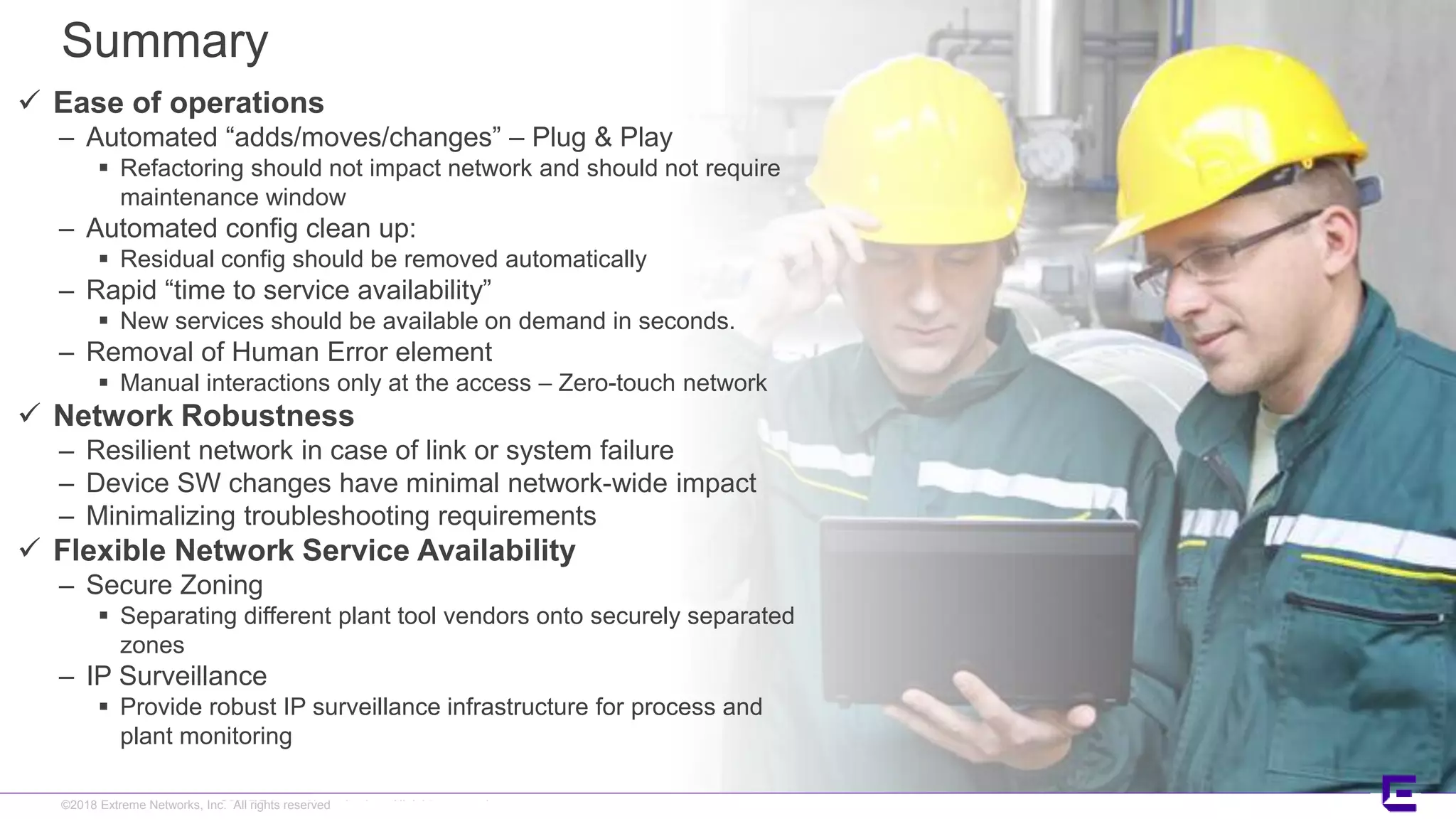 ©2017 Extreme Networks, Inc. All rights reserved©2018 Extreme Networks, Inc. All rights reserved
Summary
 Ease of operations
– Automated “adds/moves/changes” – Plug & Play
 Refactoring should not impact network and should not require
maintenance window
– Automated config clean up:
 Residual config should be removed automatically
– Rapid “time to service availability”
 New services should be available on demand in seconds.
– Removal of Human Error element
 Manual interactions only at the access – Zero-touch network
 Network Robustness
– Resilient network in case of link or system failure
– Device SW changes have minimal network-wide impact
– Minimalizing troubleshooting requirements
 Flexible Network Service Availability
– Secure Zoning
 Separating different plant tool vendors onto securely separated
zones
– IP Surveillance
 Provide robust IP surveillance infrastructure for process and
plant monitoring
 