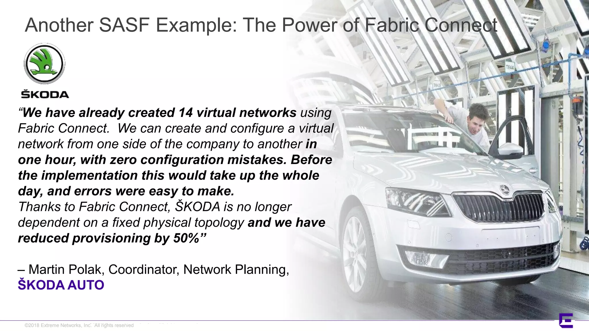 ©2017 Extreme Networks, Inc. All rights reserved©2018 Extreme Networks, Inc. All rights reserved
“We have already created 14 virtual networks using
Fabric Connect. We can create and configure a virtual
network from one side of the company to another in
one hour, with zero configuration mistakes. Before
the implementation this would take up the whole
day, and errors were easy to make.
Thanks to Fabric Connect, ŠKODA is no longer
dependent on a fixed physical topology and we have
reduced provisioning by 50%”
– Martin Polak, Coordinator, Network Planning,
ŠKODA AUTO
Another SASF Example: The Power of Fabric Connect
 