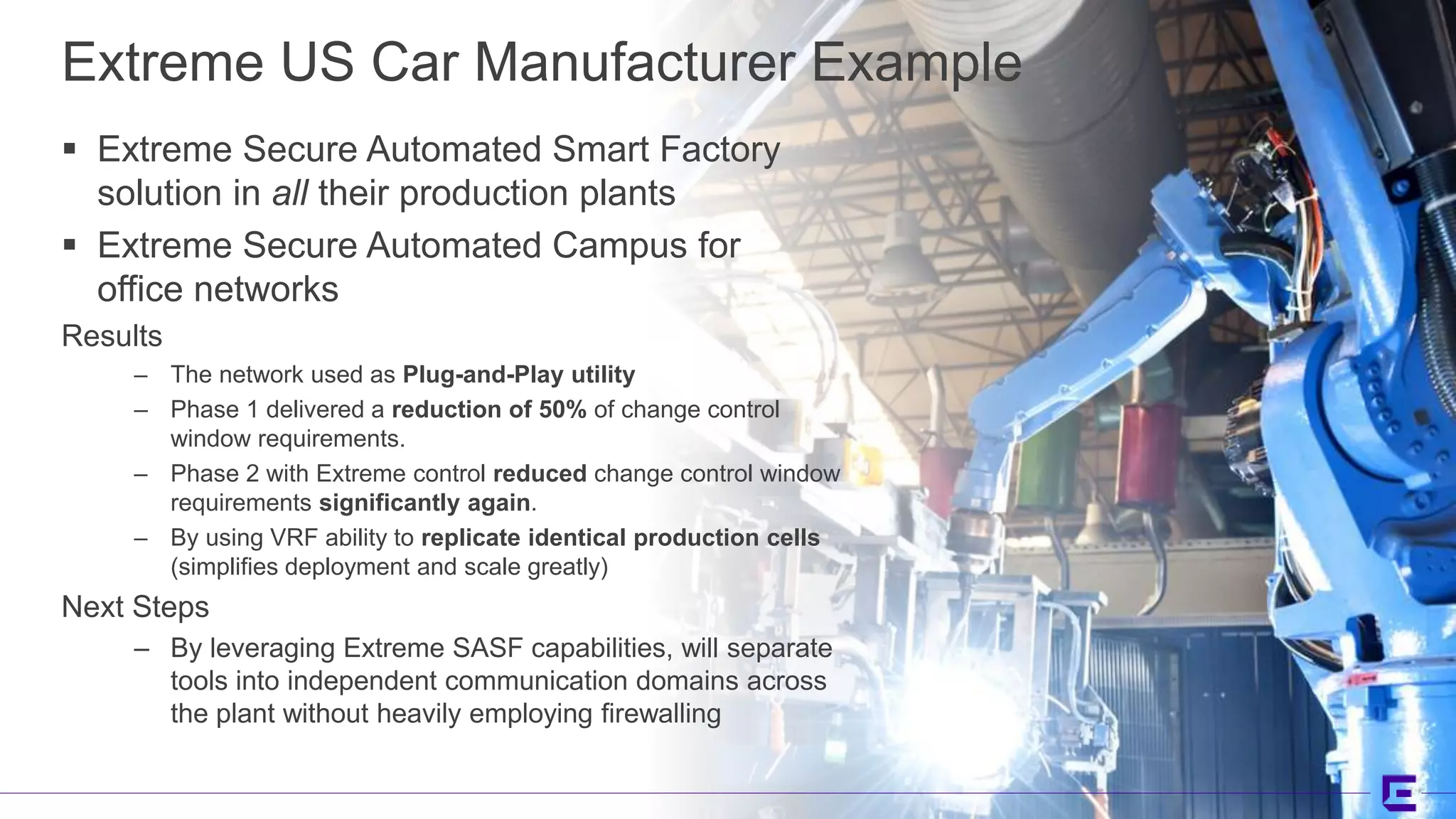 ©2017 Extreme Networks, Inc. All rights reserved©2018 Extreme Networks, Inc. All rights reserved
Extreme US Car Manufacturer Example
 Extreme Secure Automated Smart Factory
solution in all their production plants
 Extreme Secure Automated Campus for
office networks
Results
– The network used as Plug-and-Play utility
– Phase 1 delivered a reduction of 50% of change control
window requirements.
– Phase 2 with Extreme control reduced change control window
requirements significantly again.
– By using VRF ability to replicate identical production cells
(simplifies deployment and scale greatly)
Next Steps
– By leveraging Extreme SASF capabilities, will separate
tools into independent communication domains across
the plant without heavily employing firewalling
 
