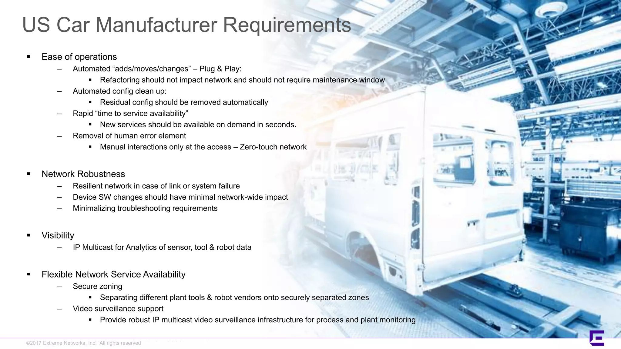 ©2017 Extreme Networks, Inc. All rights reserved©2017 Extreme Networks, Inc. All rights reserved
US Car Manufacturer Requirements
 Ease of operations
– Automated “adds/moves/changes” – Plug & Play:
 Refactoring should not impact network and should not require maintenance window
– Automated config clean up:
 Residual config should be removed automatically
– Rapid “time to service availability”
 New services should be available on demand in seconds.
– Removal of human error element
 Manual interactions only at the access – Zero-touch network
 Network Robustness
– Resilient network in case of link or system failure
– Device SW changes should have minimal network-wide impact
– Minimalizing troubleshooting requirements
 Visibility
– IP Multicast for Analytics of sensor, tool & robot data
 Flexible Network Service Availability
– Secure zoning
 Separating different plant tools & robot vendors onto securely separated zones
– Video surveillance support
 Provide robust IP multicast video surveillance infrastructure for process and plant monitoring
 