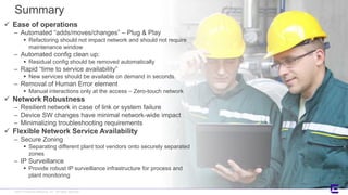 ©2017 Extreme Networks, Inc. All rights reserved©2018 Extreme Networks, Inc. All rights reserved
Summary
 Ease of operations
– Automated “adds/moves/changes” – Plug & Play
 Refactoring should not impact network and should not require
maintenance window
– Automated config clean up:
 Residual config should be removed automatically
– Rapid “time to service availability”
 New services should be available on demand in seconds.
– Removal of Human Error element
 Manual interactions only at the access – Zero-touch network
 Network Robustness
– Resilient network in case of link or system failure
– Device SW changes have minimal network-wide impact
– Minimalizing troubleshooting requirements
 Flexible Network Service Availability
– Secure Zoning
 Separating different plant tool vendors onto securely separated
zones
– IP Surveillance
 Provide robust IP surveillance infrastructure for process and
plant monitoring
 
