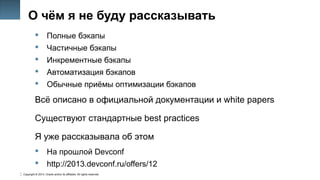 Copyright © 2014, Oracle and/or its affiliates. All rights reserved.
10
О чём я не буду рассказывать
 Полные бэкапы
 Частичные бэкапы
 Инкрементные бэкапы
 Автоматизация бэкапов
 Обычные приёмы оптимизации бэкапов
Всё описано в официальной документации и white papers
Существуют стандартные best practices
Я уже рассказывала об этом
 На прошлой Devconf
 http://2013.devconf.ru/offers/12
 