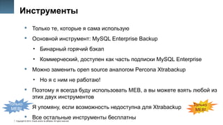 Copyright © 2014, Oracle and/or its affiliates. All rights reserved.
11
Инструменты
 Только те, которые я сама использую
 Основной инструмент: MySQL Enterprise Backup
• Бинарный горячий бэкап
• Коммерческий, доступен как часть подписки MySQL Enterprise
 Можно заменить open source аналогом Percona Xtrabackup
• Но я с ним не работаю!
 Поэтому я всегда буду использовать MEB, а вы можете взять любой из
этих двух инструментов
 Я упомяну, если возможность недоступна для Xtrabackup
 Все остальные инструменты бесплатны
Только
MEB!
Только
MEB!
 