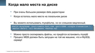 Copyright © 2014, Oracle and/or its affiliates. All rights reserved.
13
Когда мало места на диске
 При очень большом размере data директории
 Когда осталось мало места на локальном диске
 Вы можете использовать mysqldump, но он слишком медленный.
 Можно просто скопировать файлы, но придётся остановить mysqld
 Процесс MEB должен быть запущен на той же машине, что и MySQL
сервер!
shell# mysqldump –host=remote.host.com –port=3306 –single-transaction 
–master-data=1 –all-databases >backup.sql
shell# mysqldump –host=remote.host.com –port=3306 –single-transaction 
–master-data=1 –all-databases >backup.sql
 