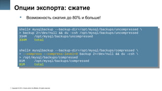 Copyright © 2014, Oracle and/or its affiliates. All rights reserved.
16
Опции экспорта: сжатие
 Возможность сжатия до 80% и больше!
shell# mysqlbackup --backup-dir=/opt/mysql/backups/uncompressed 
> backup 2>/dev/null && du -csh /opt/mysql/backups/uncompressed
334M /opt/mysql/backups/uncompressed
334M total
shell# mysqlbackup --backup-dir=/opt/mysql/backups/compressed 
> --compress --compress-level=9 backup 2>/dev/null && du –csh 
> /opt/mysql/backups/compressed
81M /opt/mysql/backups/compressed
81M total
shell# mysqlbackup --backup-dir=/opt/mysql/backups/uncompressed 
> backup 2>/dev/null && du -csh /opt/mysql/backups/uncompressed
334M /opt/mysql/backups/uncompressed
334M total
shell# mysqlbackup --backup-dir=/opt/mysql/backups/compressed 
> --compress --compress-level=9 backup 2>/dev/null && du –csh 
> /opt/mysql/backups/compressed
81M /opt/mysql/backups/compressed
81M total
 