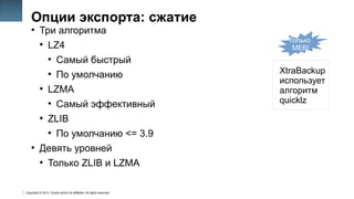Copyright © 2014, Oracle and/or its affiliates. All rights reserved.
17
Опции экспорта: сжатие
●
Три алгоритма
●
LZ4
●
Самый быстрый
●
По умолчанию
●
LZMA
●
Самый эффективный
●
ZLIB
●
По умолчанию <= 3.9
●
Девять уровней
●
Только ZLIB и LZMA
Только
MEB!
XtraBackup
использует
алгоритм
quicklz
 